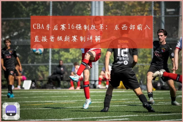 CBA季后赛16强制改革：东西部前八直接晋级新赛制详解