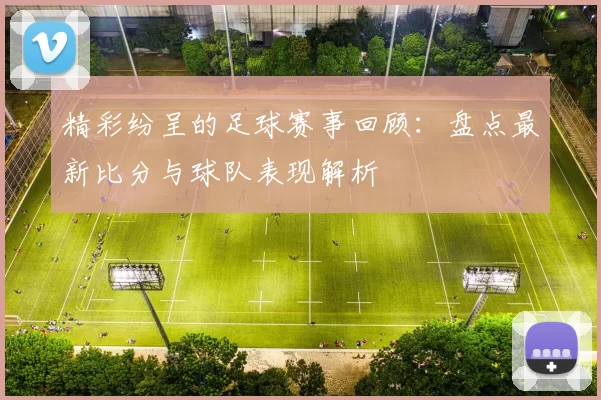 精彩纷呈的足球赛事回顾：盘点最新比分与球队表现解析