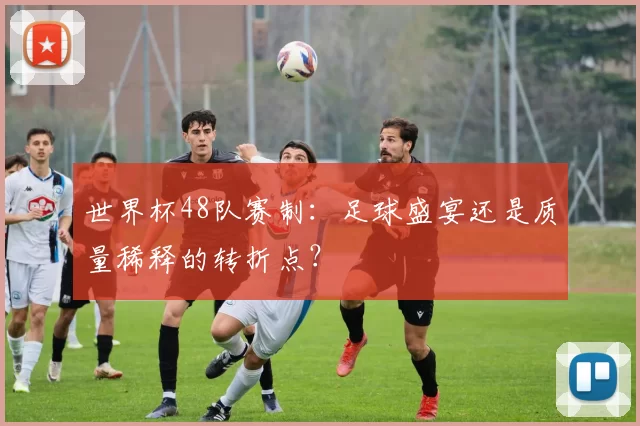 世界杯48队赛制：足球盛宴还是质量稀释的转折点？