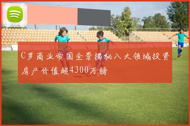 C罗商业帝国全景揭秘八大领域投资房产价值超4300万镑