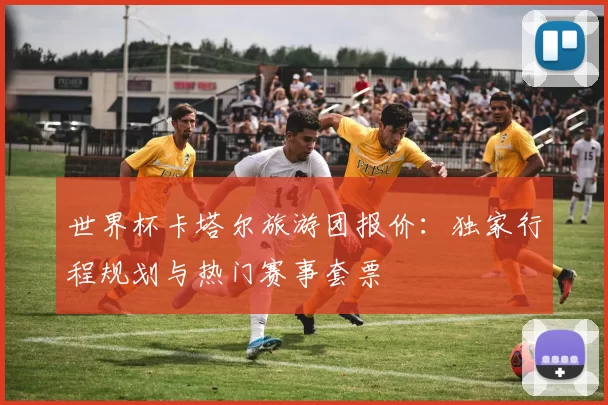 世界杯卡塔尔旅游团报价：独家行程规划与热门赛事套票