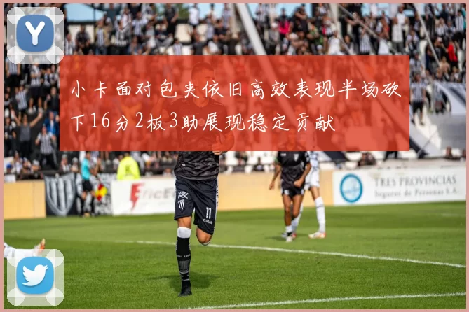 小卡面对包夹依旧高效表现半场砍下16分2板3助展现稳定贡献