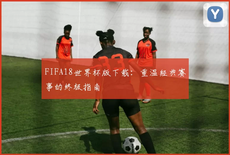 FIFA18世界杯版下载:重温经典赛事的终极指南