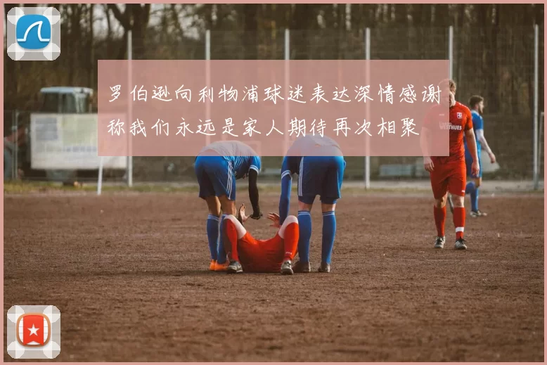 罗伯逊向利物浦球迷表达深情感谢称我们永远是家人期待再次相聚