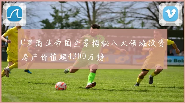 C罗商业帝国全景揭秘八大领域投资房产价值超4300万镑