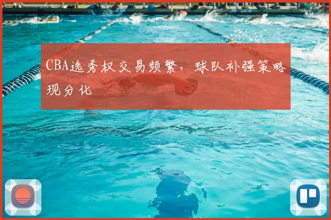 CBA选秀权交易频繁，球队补强策略现分化