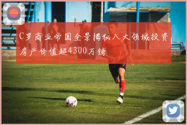 C罗商业帝国全景揭秘八大领域投资房产价值超4300万镑