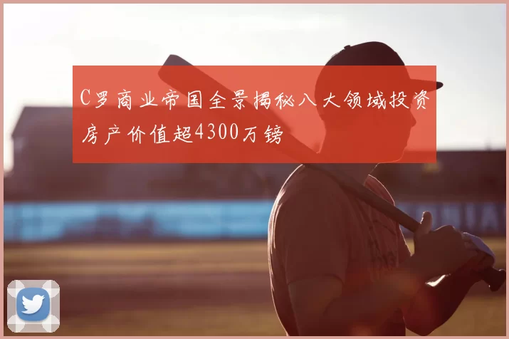 C罗商业帝国全景揭秘八大领域投资房产价值超4300万镑