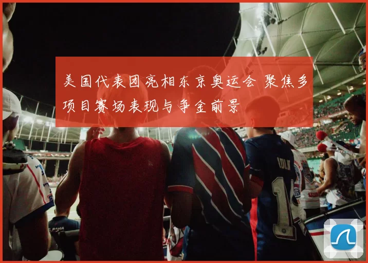 美国代表团亮相东京奥运会 聚焦多项目赛场表现与争金前景