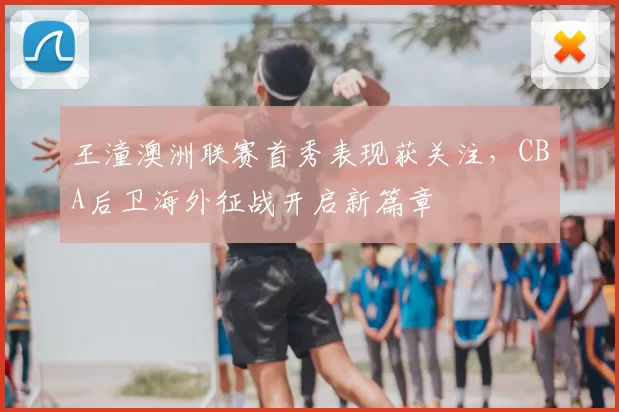 王潼澳洲联赛首秀表现获关注,CBA后卫海外征战开启新篇章