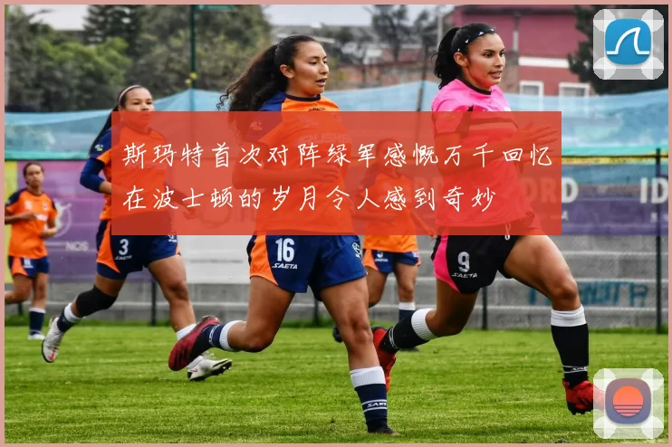 斯玛特首次对阵绿军感慨万千回忆在波士顿的岁月令人感到奇妙
