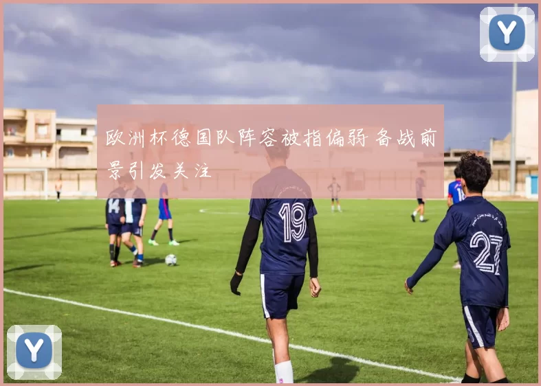 欧洲杯德国队阵容被指偏弱 备战前景引发关注