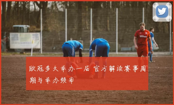 欧冠多久举办一届 官方解读赛事周期与举办频率