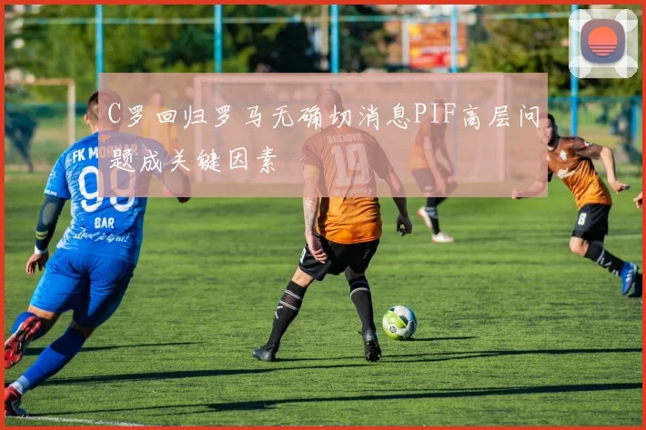 C罗回归罗马无确切消息PIF高层问题成关键因素