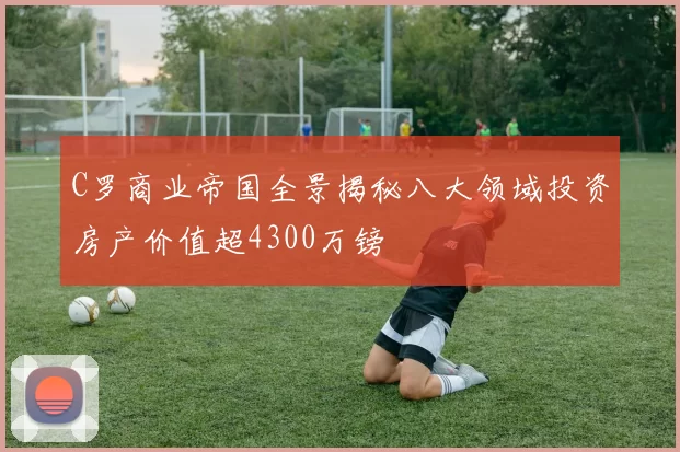 C罗商业帝国全景揭秘八大领域投资房产价值超4300万镑