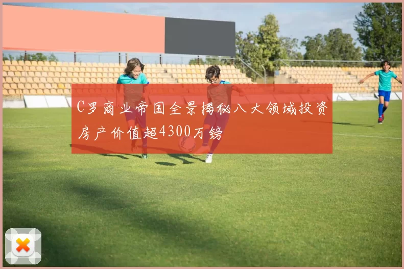 C罗商业帝国全景揭秘八大领域投资房产价值超4300万镑