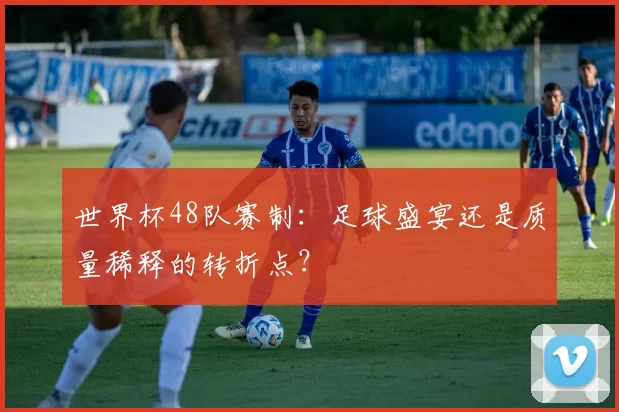 世界杯48队赛制：足球盛宴还是质量稀释的转折点？