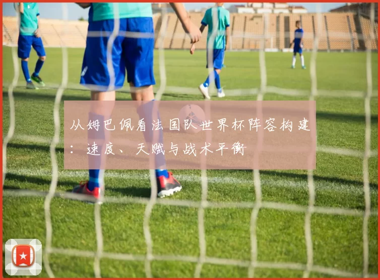 从姆巴佩看法国队世界杯阵容构建：速度、天赋与战术平衡