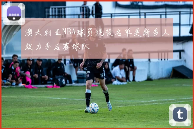 澳大利亚NBA球员现役名单更新多人效力季后赛球队
