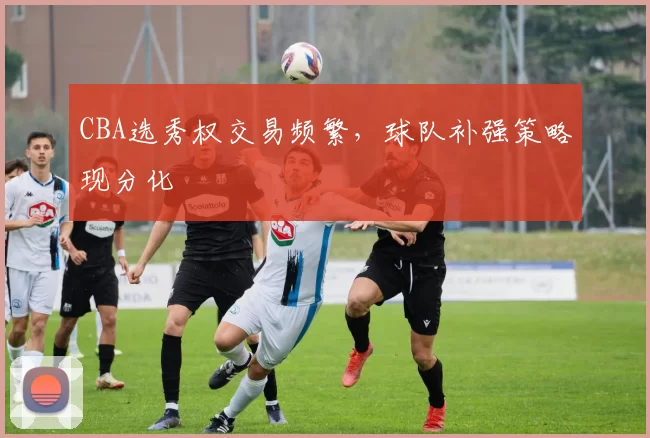 CBA选秀权交易频繁，球队补强策略现分化