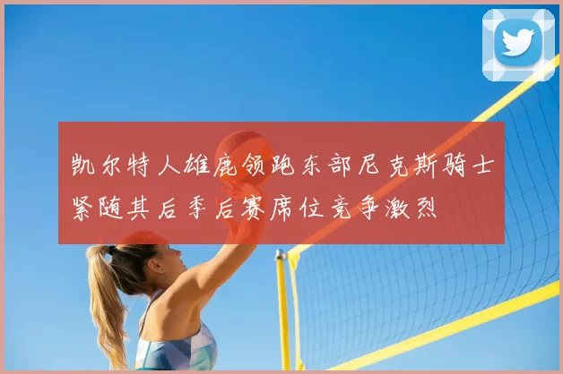 凯尔特人雄鹿领跑东部尼克斯骑士紧随其后季后赛席位竞争激烈