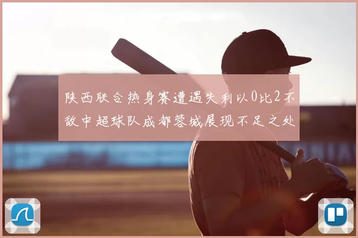 陕西联合热身赛遭遇失利以0比2不敌中超球队成都蓉城展现不足之处