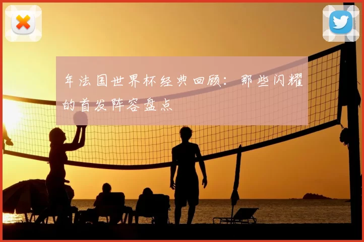 年法国世界杯经典回顾：那些闪耀的首发阵容盘点