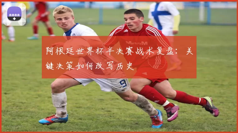 阿根廷世界杯半决赛战术复盘：关键决策如何改写历史