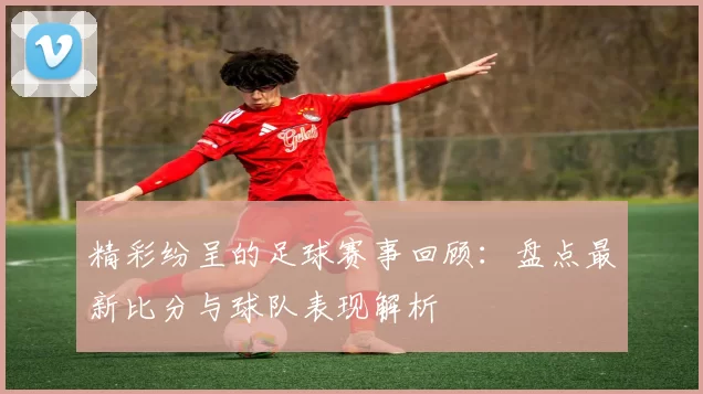 精彩纷呈的足球赛事回顾：盘点最新比分与球队表现解析
