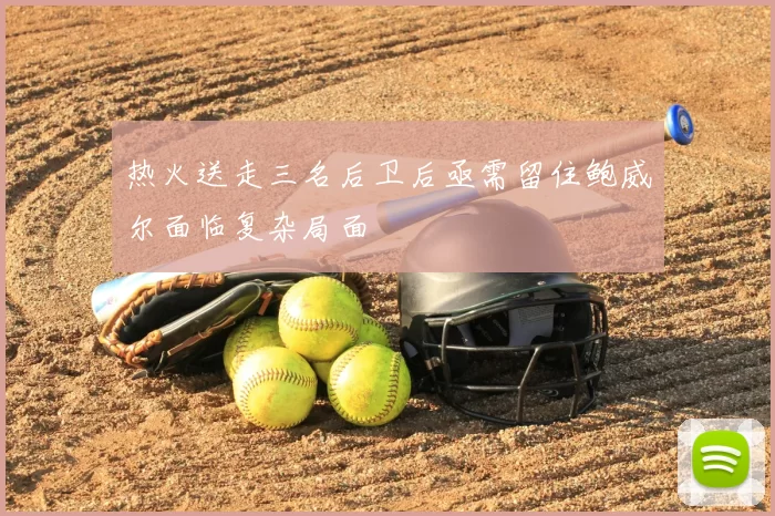 热火送走三名后卫后亟需留住鲍威尔面临复杂局面