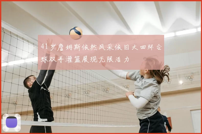 41岁詹姆斯依然风采依旧大回环合球双手灌篮展现无限活力