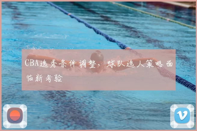 CBA选秀条件调整，球队选人策略面临新考验