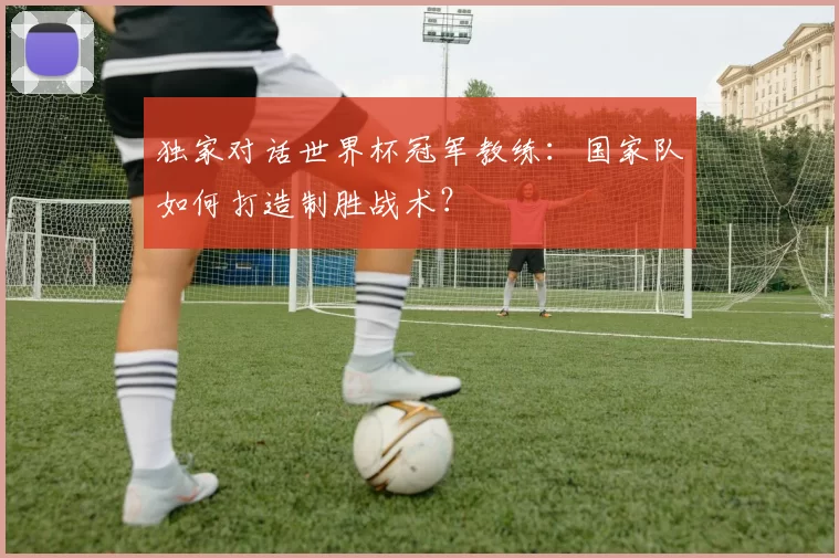 独家对话世界杯冠军教练:国家队如何打造制胜战术?