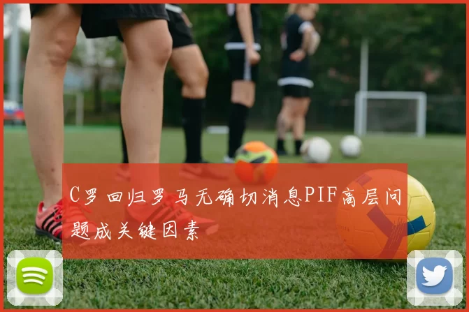 C罗回归罗马无确切消息PIF高层问题成关键因素