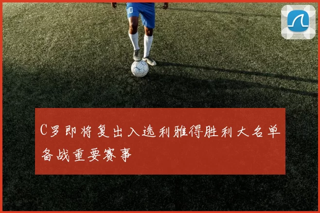 C罗即将复出入选利雅得胜利大名单备战重要赛事