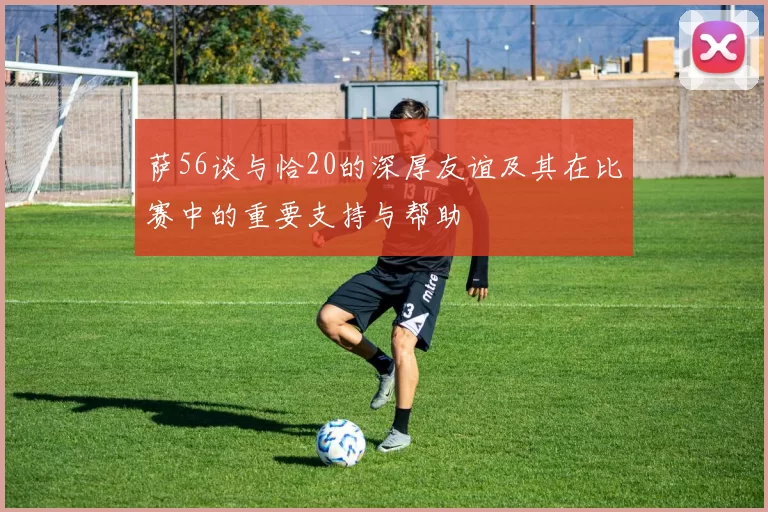 萨56谈与恰20的深厚友谊及其在比赛中的重要支持与帮助