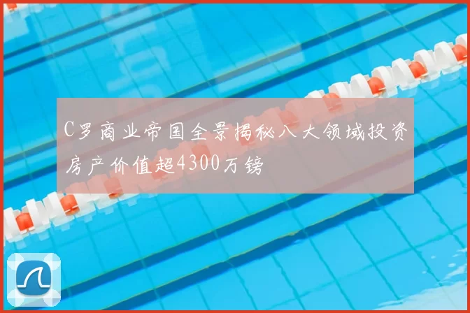 C罗商业帝国全景揭秘八大领域投资房产价值超4300万镑