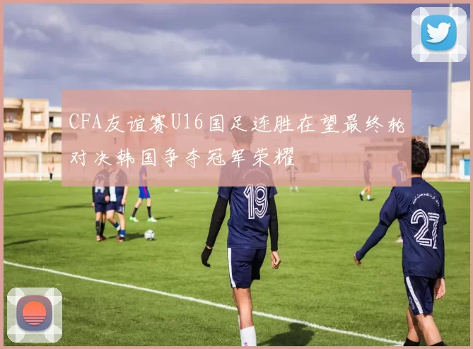CFA友谊赛U16国足连胜在望最终轮对决韩国争夺冠军荣耀
