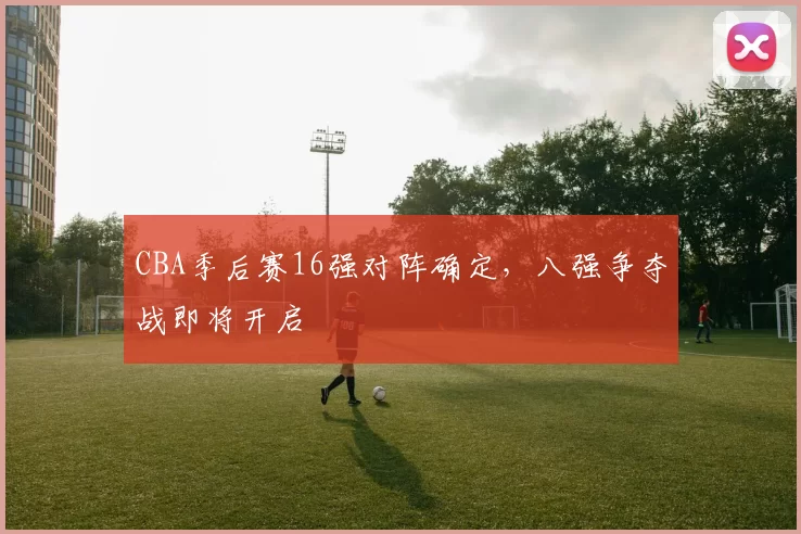 CBA季后赛16强对阵确定,八强争夺战即将开启