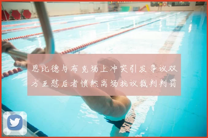 恩比德与布克场上冲突引发争议双方互怼后者愤然离场抗议裁判判罚