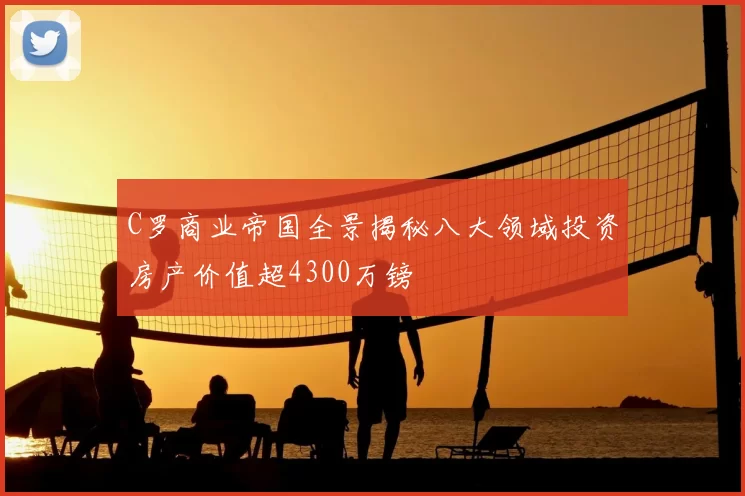 C罗商业帝国全景揭秘八大领域投资房产价值超4300万镑