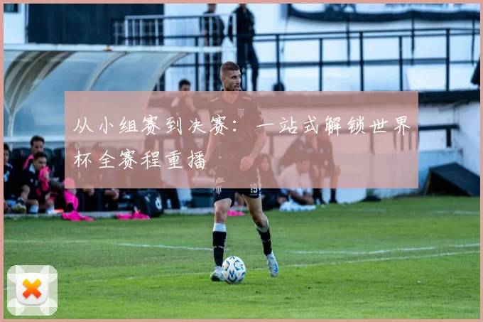 从小组赛到决赛：一站式解锁世界杯全赛程重播