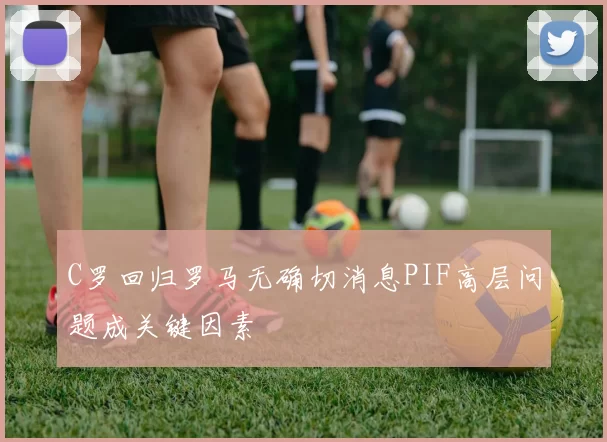 C罗回归罗马无确切消息PIF高层问题成关键因素