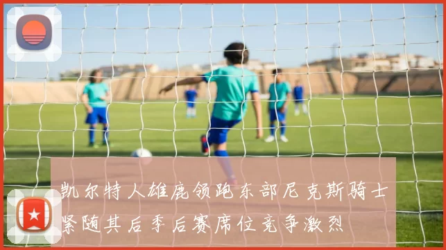 凯尔特人雄鹿领跑东部尼克斯骑士紧随其后季后赛席位竞争激烈