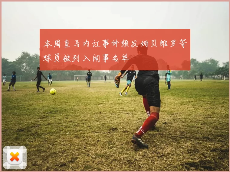 本周皇马内讧事件频发姆贝维罗等球员被列入闹事名单