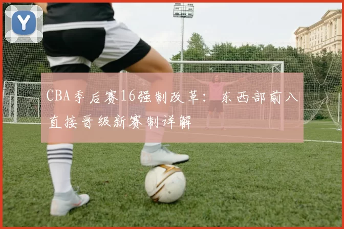 CBA季后赛16强制改革:东西部前八直接晋级新赛制详解
