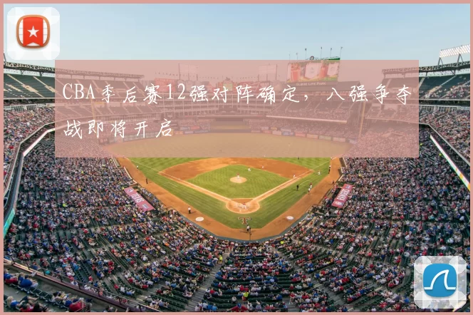 CBA季后赛12强对阵确定，八强争夺战即将开启