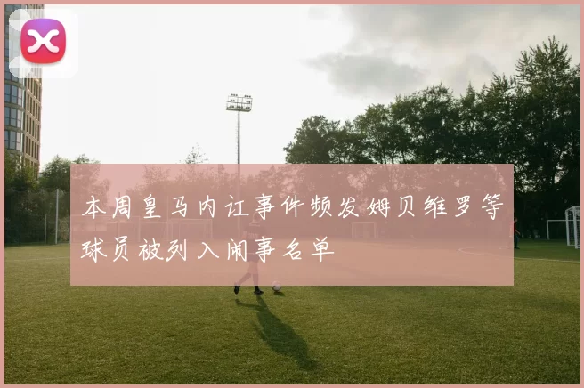 本周皇马内讧事件频发姆贝维罗等球员被列入闹事名单