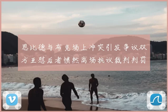 恩比德与布克场上冲突引发争议双方互怼后者愤然离场抗议裁判判罚
