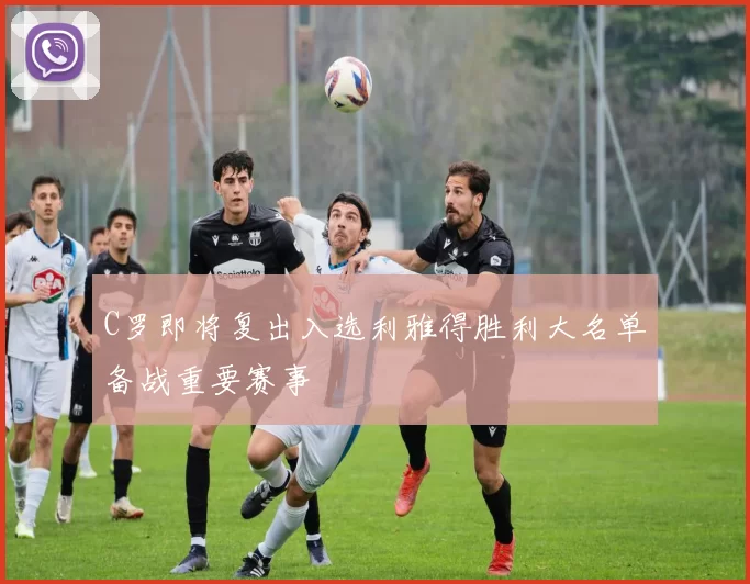 C罗即将复出入选利雅得胜利大名单备战重要赛事